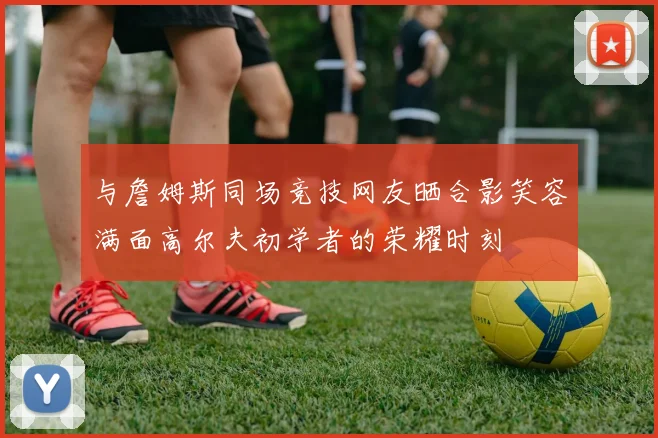 与詹姆斯同场竞技网友晒合影笑容满面高尔夫初学者的荣耀时刻