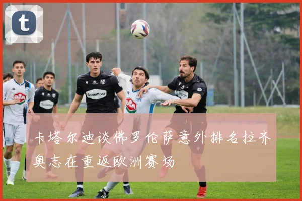 卡塔尔迪谈佛罗伦萨意外排名拉齐奥志在重返欧洲赛场