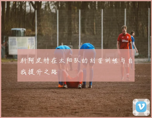 科阿皮特在太阳队的刻苦训练与自我提升之路