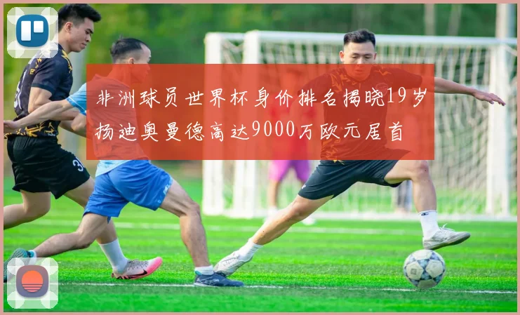 非洲球员世界杯身价排名揭晓19岁扬迪奥曼德高达9000万欧元居首