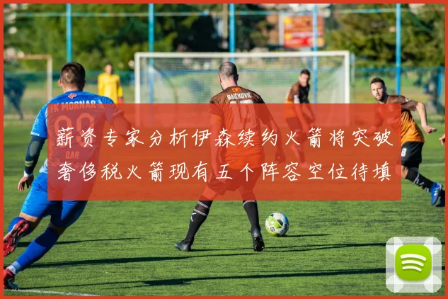 薪资专家分析伊森续约火箭将突破奢侈税火箭现有五个阵容空位待填补