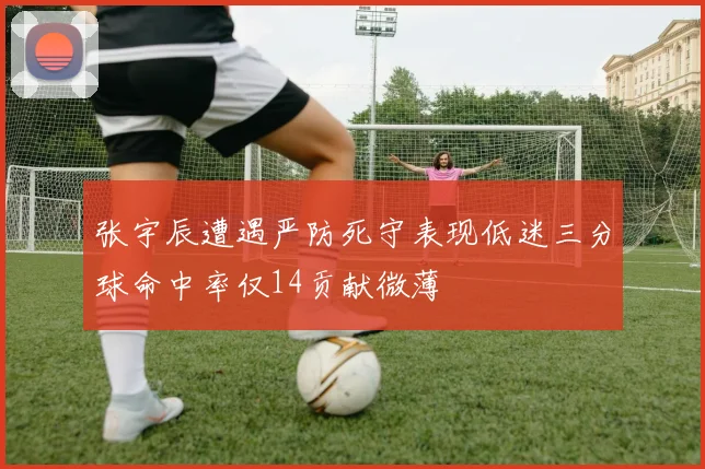 张宇辰遭遇严防死守表现低迷三分球命中率仅14贡献微薄