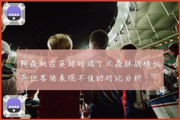 阿森纳在英超对诺丁汉森林战绩优异但客场表现不佳的对比分析