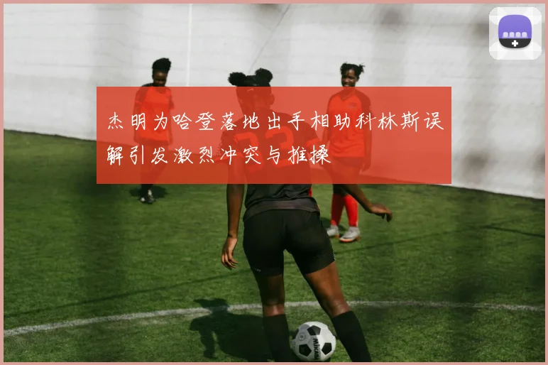 杰明为哈登落地出手相助科林斯误解引发激烈冲突与推搡