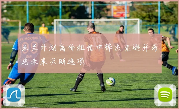 米兰计划高价租借中锋杰克逊并考虑未来买断选项