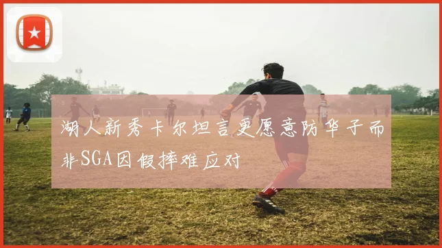 湖人新秀卡尔坦言更愿意防华子而非SGA因假摔难应对