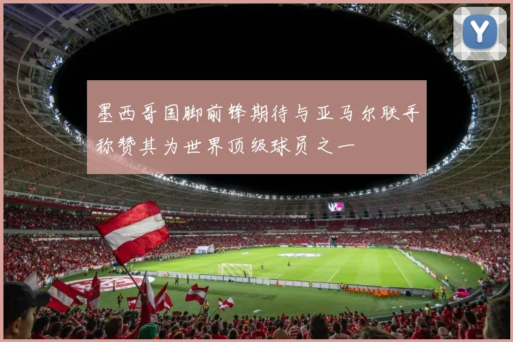 墨西哥国脚前锋期待与亚马尔联手称赞其为世界顶级球员之一