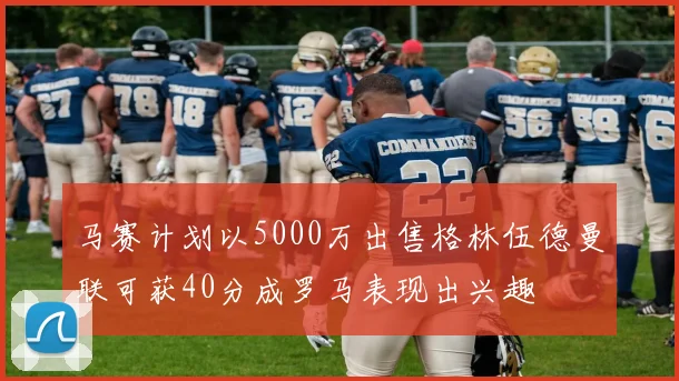 马赛计划以5000万出售格林伍德曼联可获40分成罗马表现出兴趣
