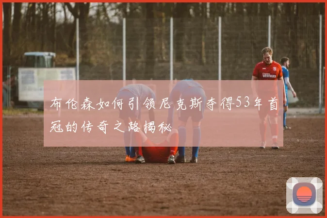 布伦森如何引领尼克斯夺得53年首冠的传奇之路揭秘