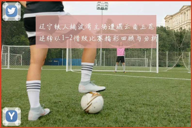 辽宁铁人楠波湾主场遭遇云南玉昆逆转以1-2惜败比赛精彩回顾与分析