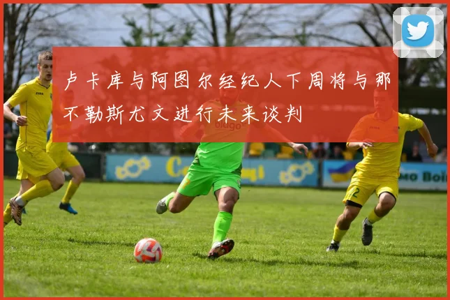 卢卡库与阿图尔经纪人下周将与那不勒斯尤文进行未来谈判
