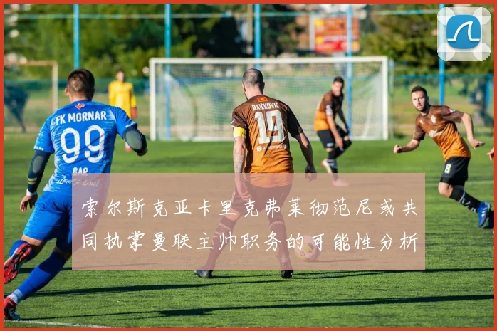 索尔斯克亚卡里克弗莱彻范尼或共同执掌曼联主帅职务的可能性分析