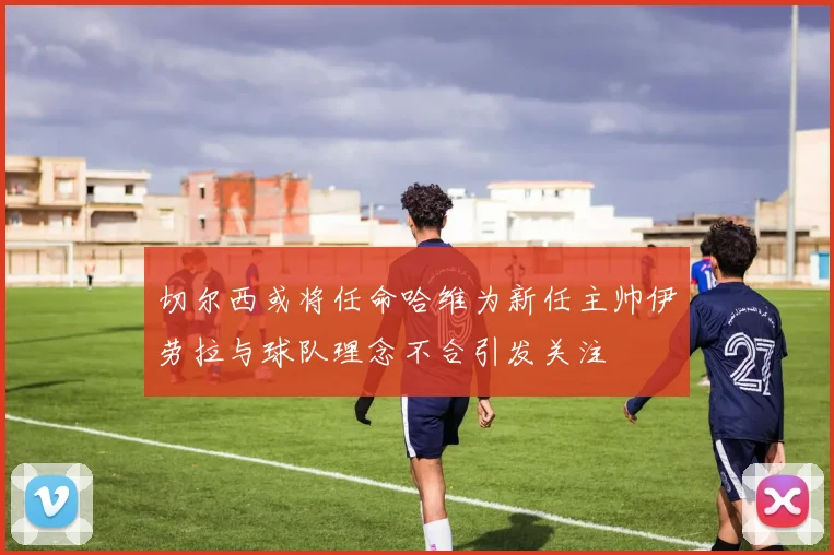 切尔西或将任命哈维为新任主帅伊劳拉与球队理念不合引发关注
