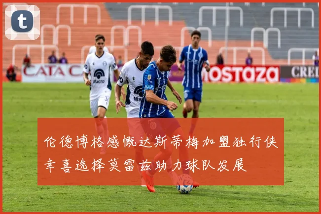 伦德博格感慨达斯蒂梅加盟独行侠幸喜选择莫雷兹助力球队发展