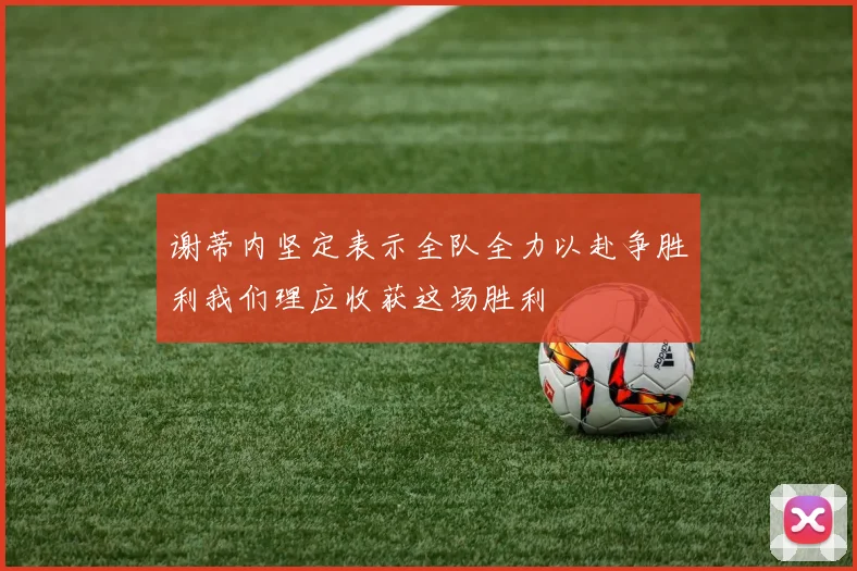 谢蒂内坚定表示全队全力以赴争胜利我们理应收获这场胜利