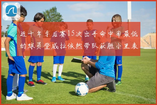 近十年季后赛15次出手命中率最低的球员登威拉依然带队获胜小里表现低迷仅得三分