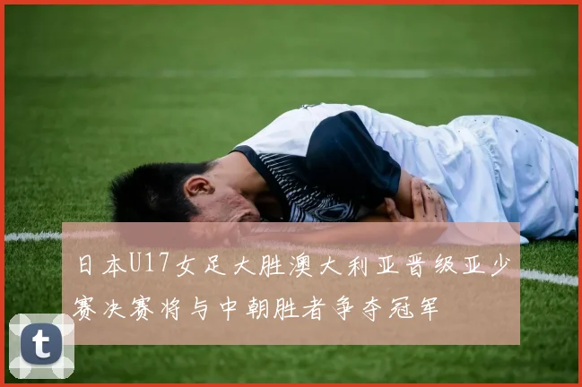日本U17女足大胜澳大利亚晋级亚少赛决赛将与中朝胜者争夺冠军