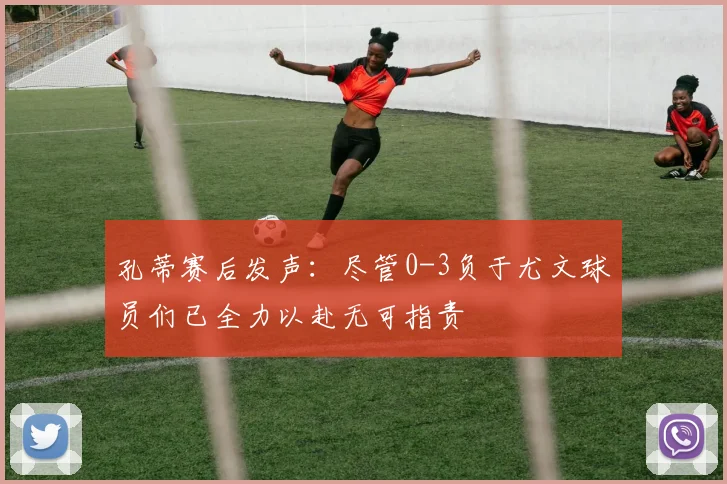 孔蒂赛后发声：尽管0-3负于尤文球员们已全力以赴无可指责